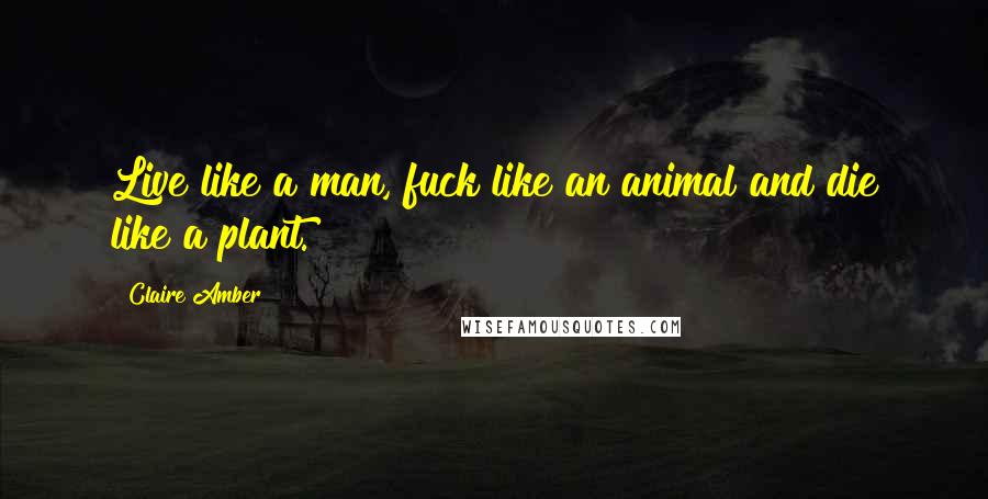 Claire Amber Quotes: Live like a man, fuck like an animal and die like a plant.