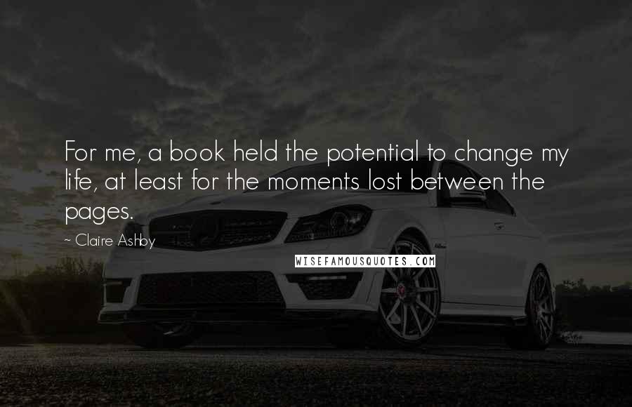 Claire Ashby Quotes: For me, a book held the potential to change my life, at least for the moments lost between the pages.