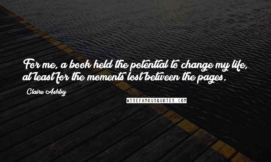 Claire Ashby Quotes: For me, a book held the potential to change my life, at least for the moments lost between the pages.
