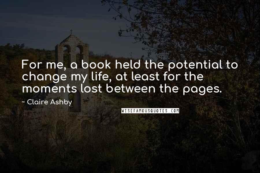 Claire Ashby Quotes: For me, a book held the potential to change my life, at least for the moments lost between the pages.