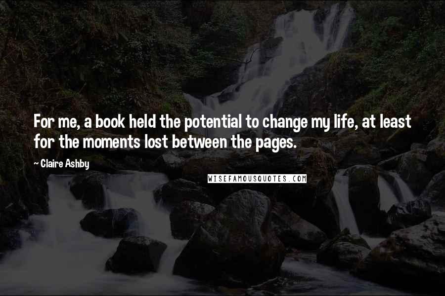 Claire Ashby Quotes: For me, a book held the potential to change my life, at least for the moments lost between the pages.