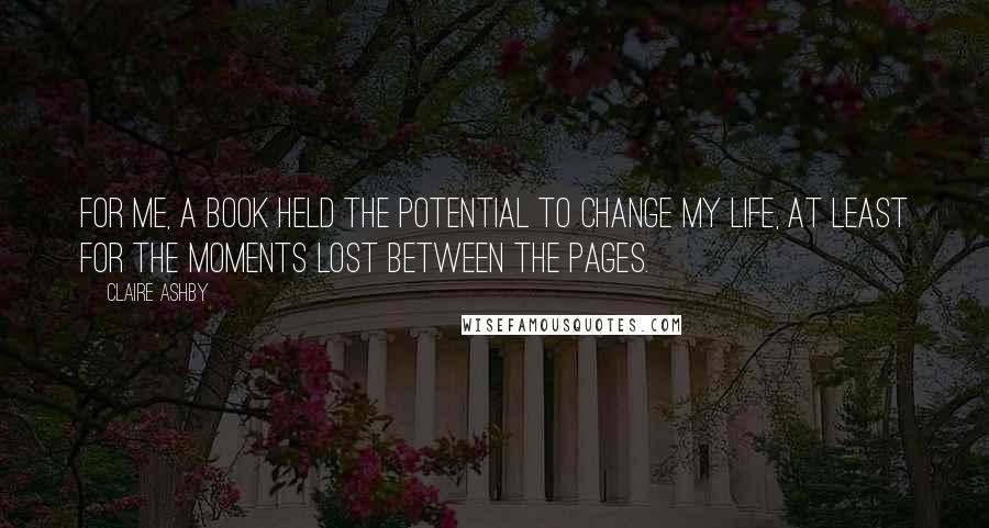 Claire Ashby Quotes: For me, a book held the potential to change my life, at least for the moments lost between the pages.