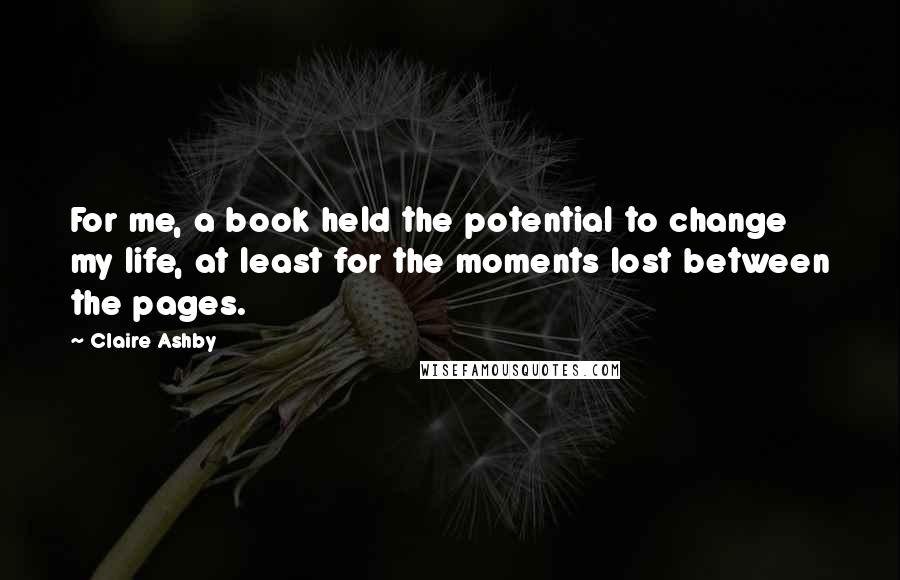 Claire Ashby Quotes: For me, a book held the potential to change my life, at least for the moments lost between the pages.