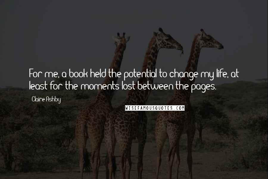 Claire Ashby Quotes: For me, a book held the potential to change my life, at least for the moments lost between the pages.