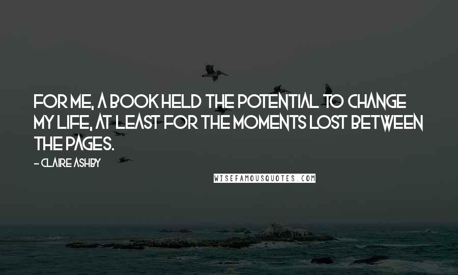 Claire Ashby Quotes: For me, a book held the potential to change my life, at least for the moments lost between the pages.