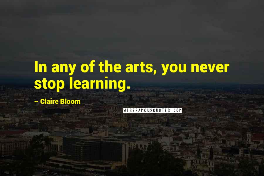 Claire Bloom Quotes: In any of the arts, you never stop learning.