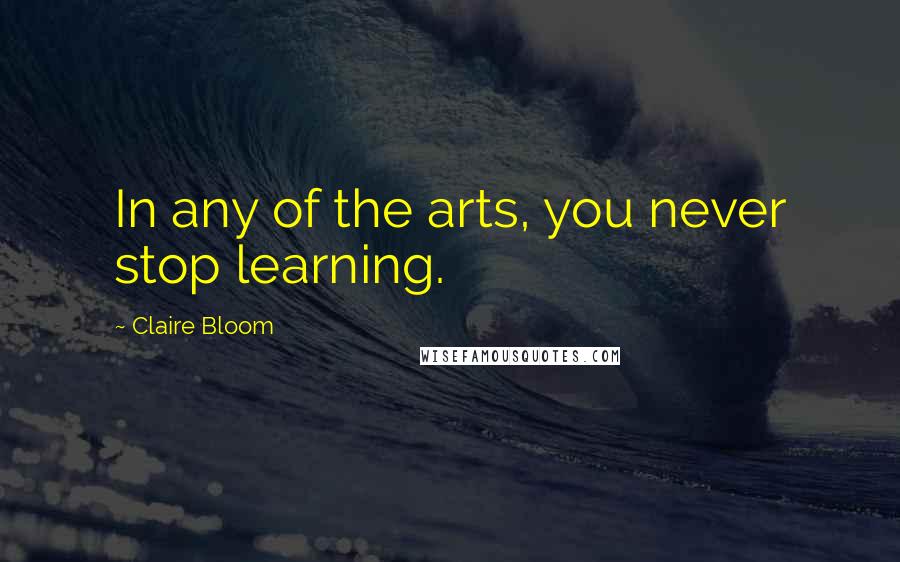 Claire Bloom Quotes: In any of the arts, you never stop learning.