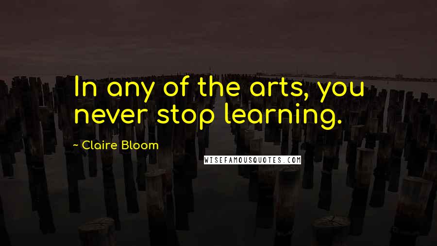 Claire Bloom Quotes: In any of the arts, you never stop learning.