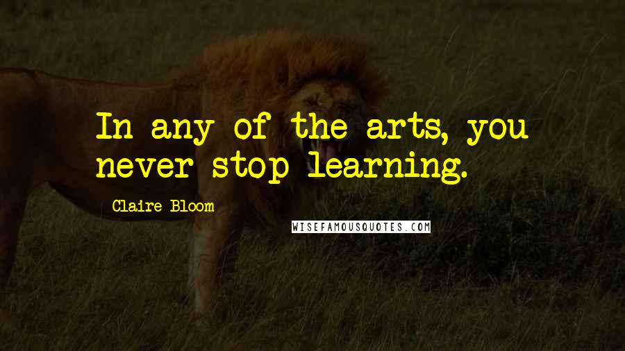 Claire Bloom Quotes: In any of the arts, you never stop learning.