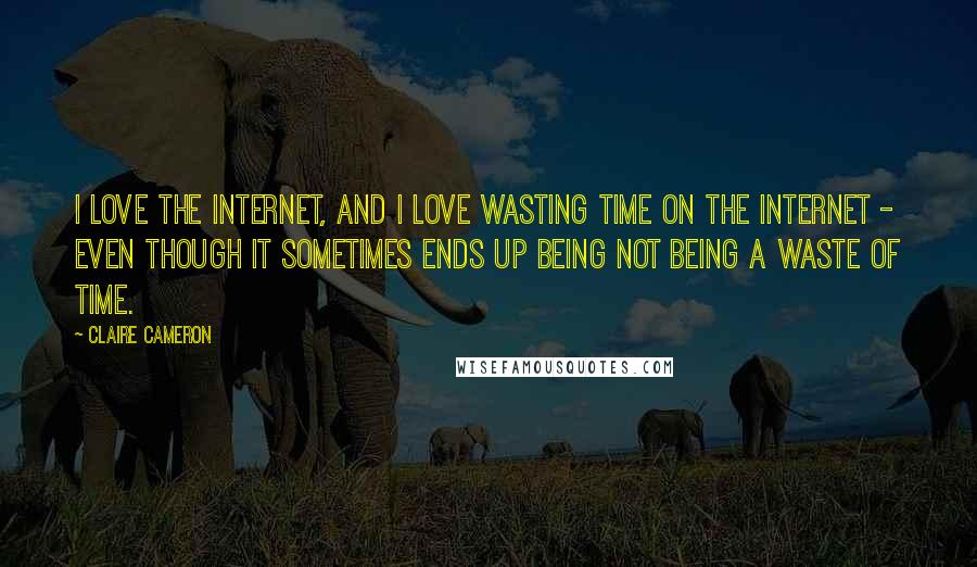 Claire Cameron Quotes: I love the Internet, and I love wasting time on the Internet - even though it sometimes ends up being not being a waste of time.