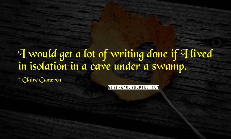 Claire Cameron Quotes: I would get a lot of writing done if I lived in isolation in a cave under a swamp.