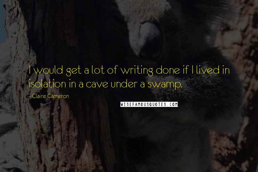 Claire Cameron Quotes: I would get a lot of writing done if I lived in isolation in a cave under a swamp.