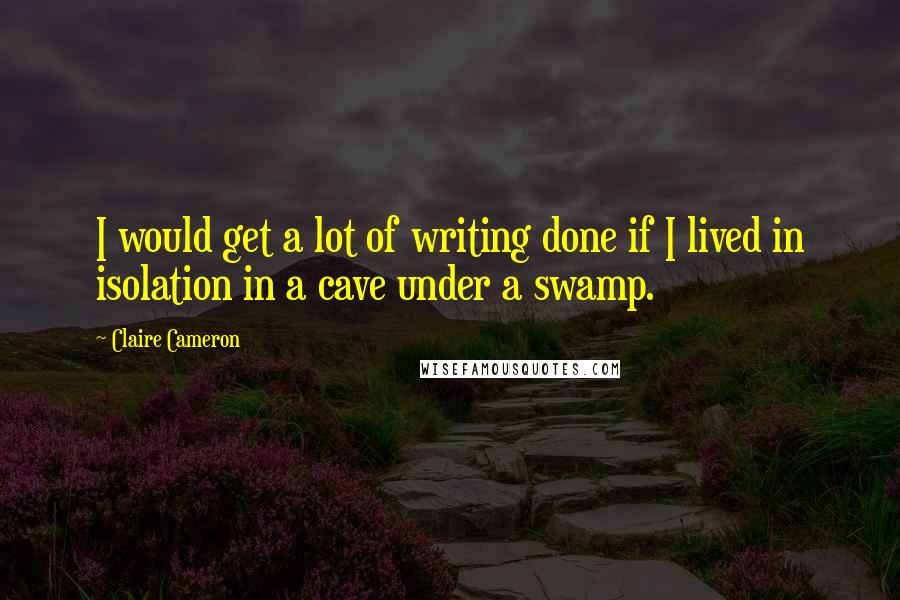 Claire Cameron Quotes: I would get a lot of writing done if I lived in isolation in a cave under a swamp.