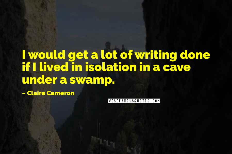 Claire Cameron Quotes: I would get a lot of writing done if I lived in isolation in a cave under a swamp.