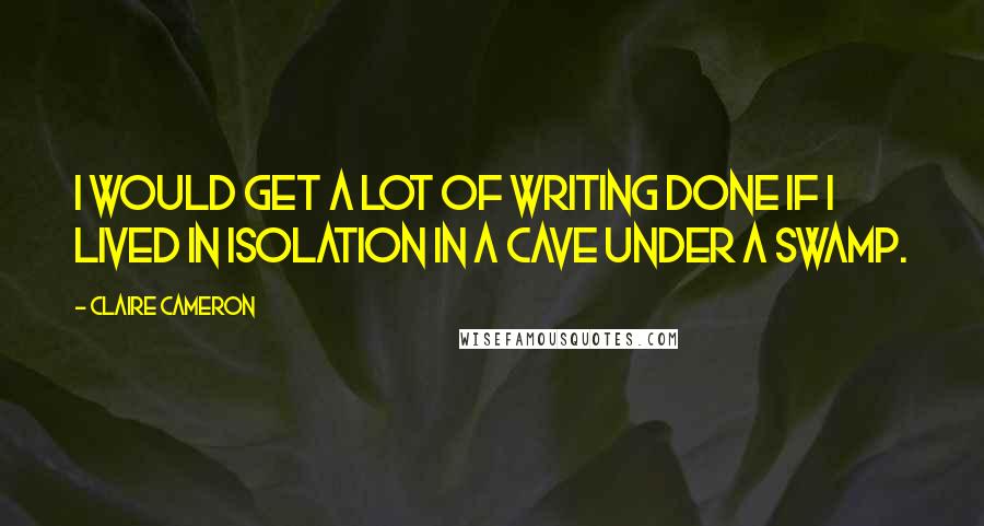 Claire Cameron Quotes: I would get a lot of writing done if I lived in isolation in a cave under a swamp.