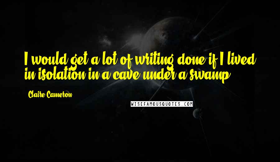 Claire Cameron Quotes: I would get a lot of writing done if I lived in isolation in a cave under a swamp.