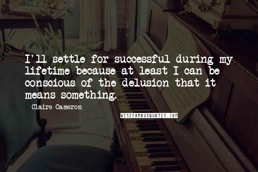 Claire Cameron Quotes: I'll settle for successful during my lifetime because at least I can be conscious of the delusion that it means something.