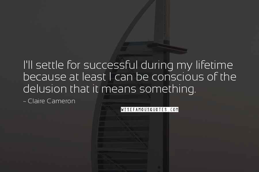 Claire Cameron Quotes: I'll settle for successful during my lifetime because at least I can be conscious of the delusion that it means something.