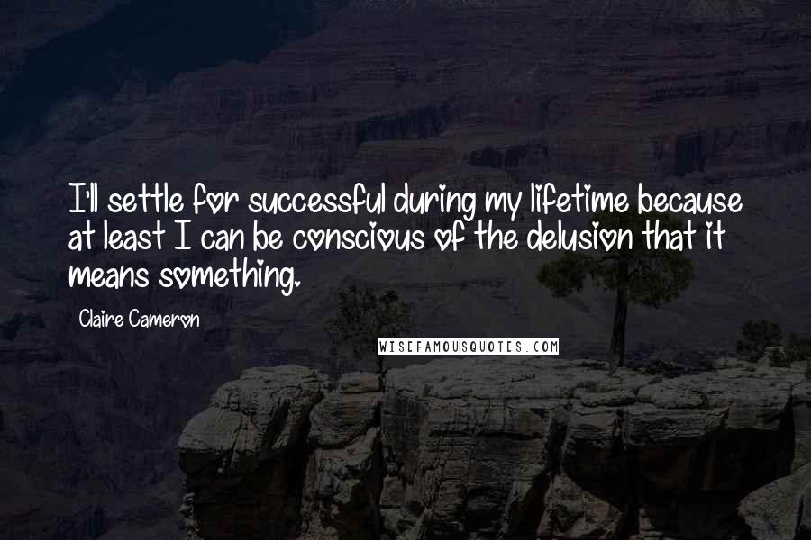 Claire Cameron Quotes: I'll settle for successful during my lifetime because at least I can be conscious of the delusion that it means something.