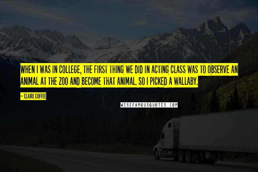 Claire Coffee Quotes: When I was in college, the first thing we did in acting class was to observe an animal at the zoo and become that animal. So I picked a wallaby.