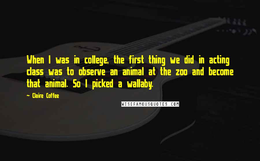 Claire Coffee Quotes: When I was in college, the first thing we did in acting class was to observe an animal at the zoo and become that animal. So I picked a wallaby.