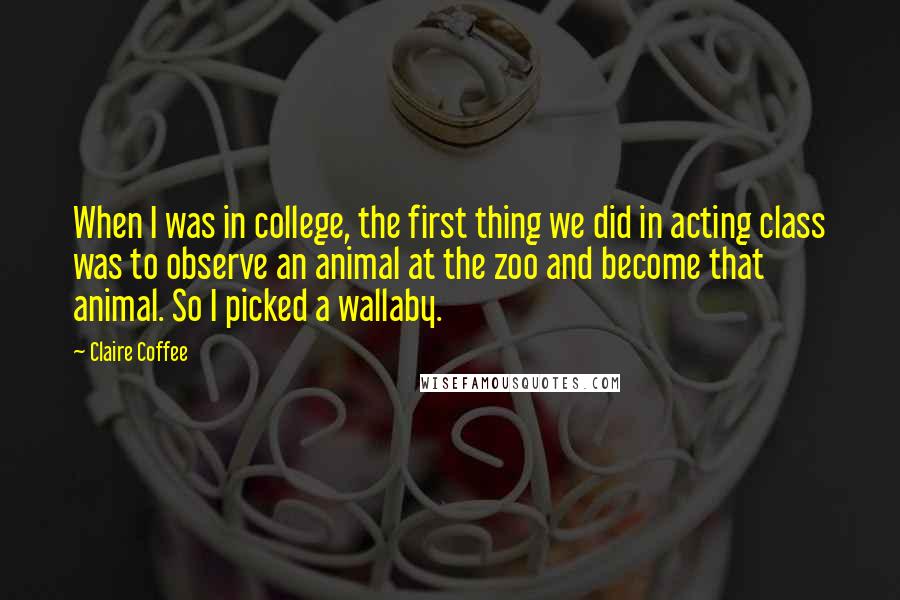 Claire Coffee Quotes: When I was in college, the first thing we did in acting class was to observe an animal at the zoo and become that animal. So I picked a wallaby.