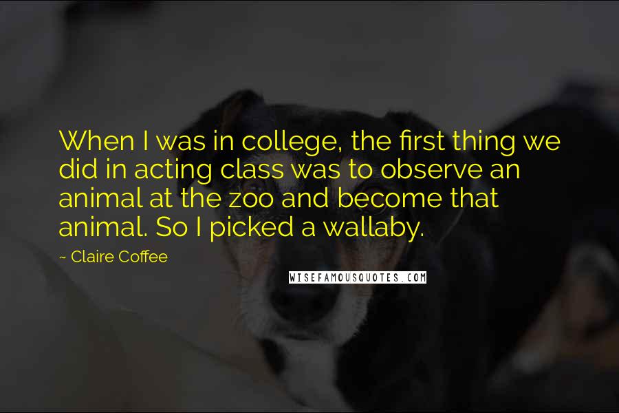 Claire Coffee Quotes: When I was in college, the first thing we did in acting class was to observe an animal at the zoo and become that animal. So I picked a wallaby.