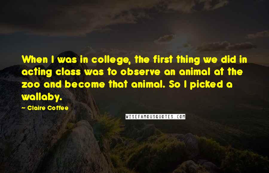 Claire Coffee Quotes: When I was in college, the first thing we did in acting class was to observe an animal at the zoo and become that animal. So I picked a wallaby.