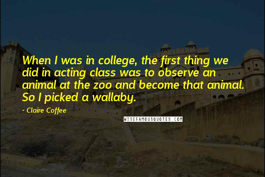 Claire Coffee Quotes: When I was in college, the first thing we did in acting class was to observe an animal at the zoo and become that animal. So I picked a wallaby.