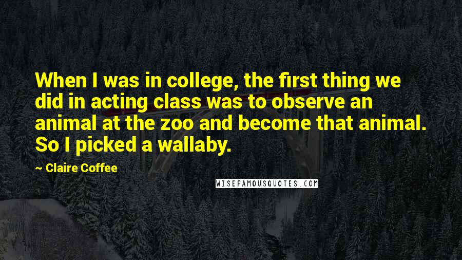 Claire Coffee Quotes: When I was in college, the first thing we did in acting class was to observe an animal at the zoo and become that animal. So I picked a wallaby.