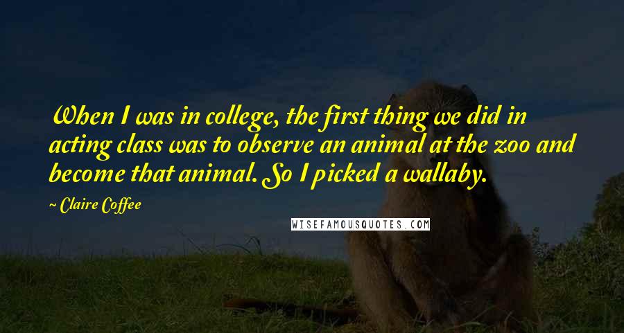 Claire Coffee Quotes: When I was in college, the first thing we did in acting class was to observe an animal at the zoo and become that animal. So I picked a wallaby.