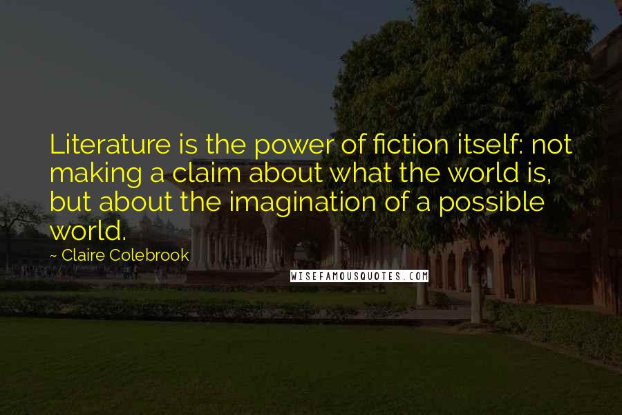 Claire Colebrook Quotes: Literature is the power of fiction itself: not making a claim about what the world is, but about the imagination of a possible world.