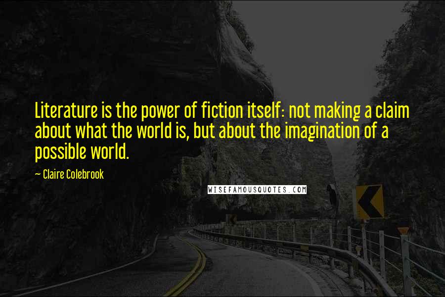 Claire Colebrook Quotes: Literature is the power of fiction itself: not making a claim about what the world is, but about the imagination of a possible world.