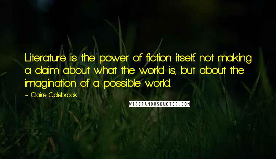 Claire Colebrook Quotes: Literature is the power of fiction itself: not making a claim about what the world is, but about the imagination of a possible world.