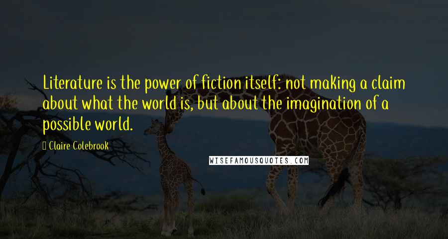 Claire Colebrook Quotes: Literature is the power of fiction itself: not making a claim about what the world is, but about the imagination of a possible world.