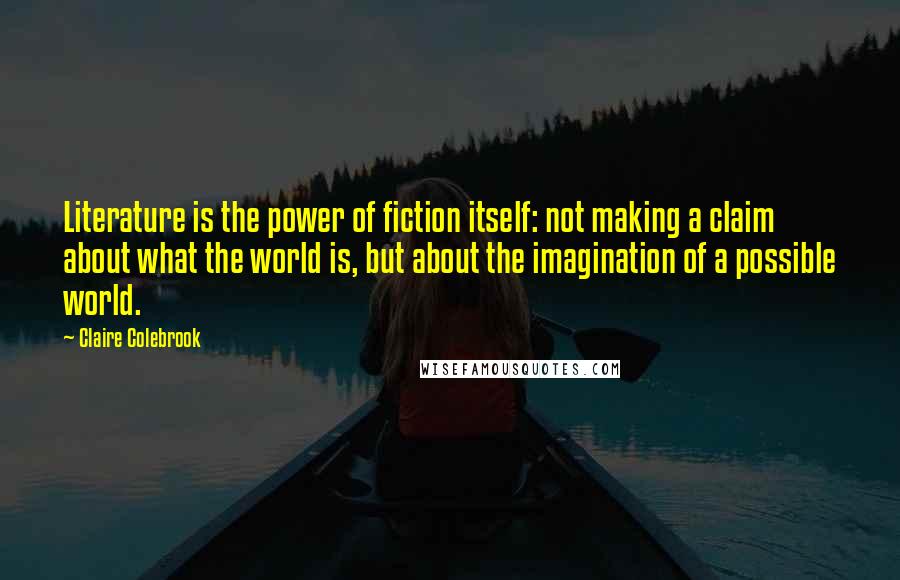 Claire Colebrook Quotes: Literature is the power of fiction itself: not making a claim about what the world is, but about the imagination of a possible world.