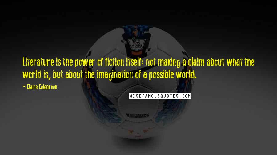 Claire Colebrook Quotes: Literature is the power of fiction itself: not making a claim about what the world is, but about the imagination of a possible world.