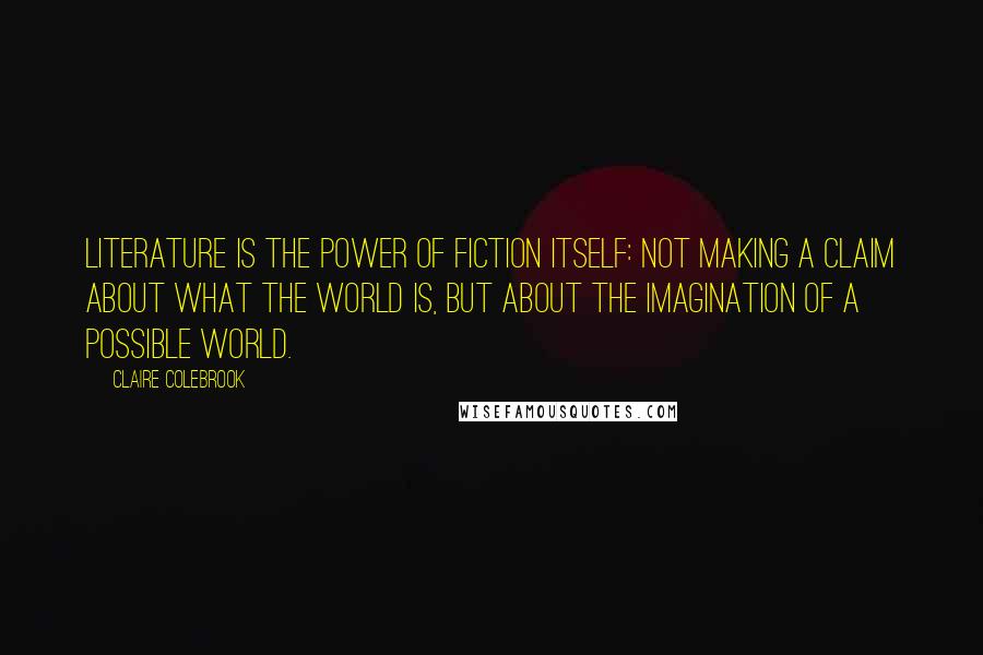 Claire Colebrook Quotes: Literature is the power of fiction itself: not making a claim about what the world is, but about the imagination of a possible world.