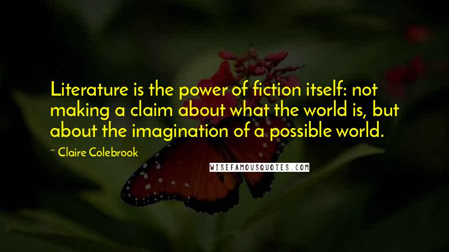 Claire Colebrook Quotes: Literature is the power of fiction itself: not making a claim about what the world is, but about the imagination of a possible world.