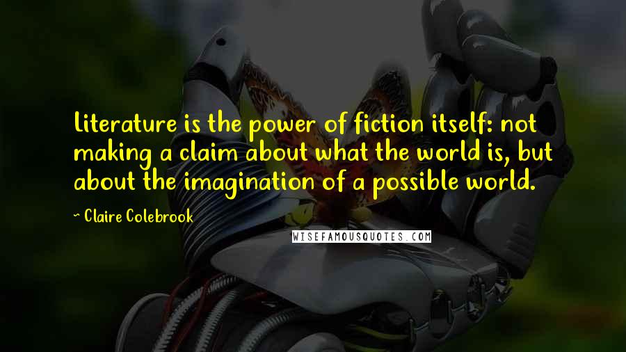 Claire Colebrook Quotes: Literature is the power of fiction itself: not making a claim about what the world is, but about the imagination of a possible world.