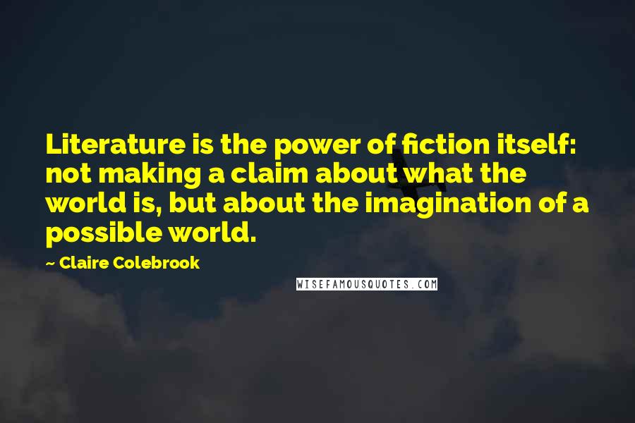 Claire Colebrook Quotes: Literature is the power of fiction itself: not making a claim about what the world is, but about the imagination of a possible world.