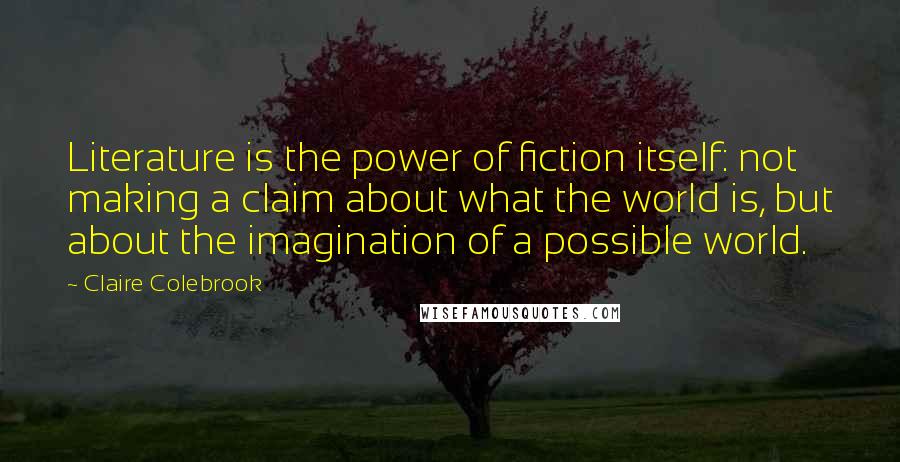 Claire Colebrook Quotes: Literature is the power of fiction itself: not making a claim about what the world is, but about the imagination of a possible world.