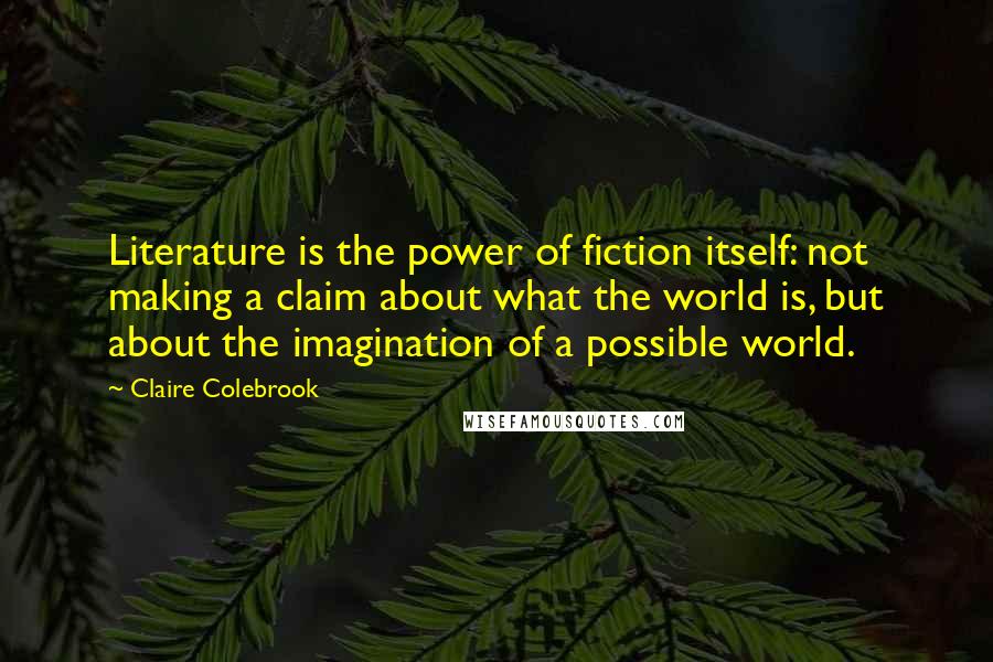 Claire Colebrook Quotes: Literature is the power of fiction itself: not making a claim about what the world is, but about the imagination of a possible world.