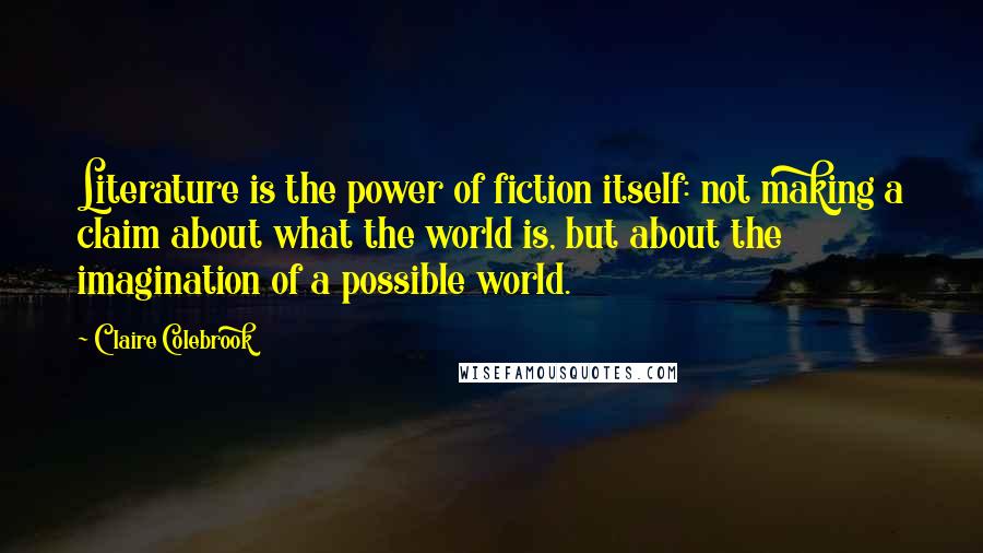 Claire Colebrook Quotes: Literature is the power of fiction itself: not making a claim about what the world is, but about the imagination of a possible world.