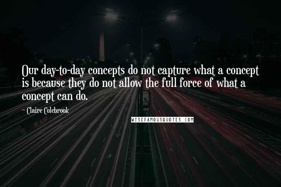 Claire Colebrook Quotes: Our day-to-day concepts do not capture what a concept is because they do not allow the full force of what a concept can do.
