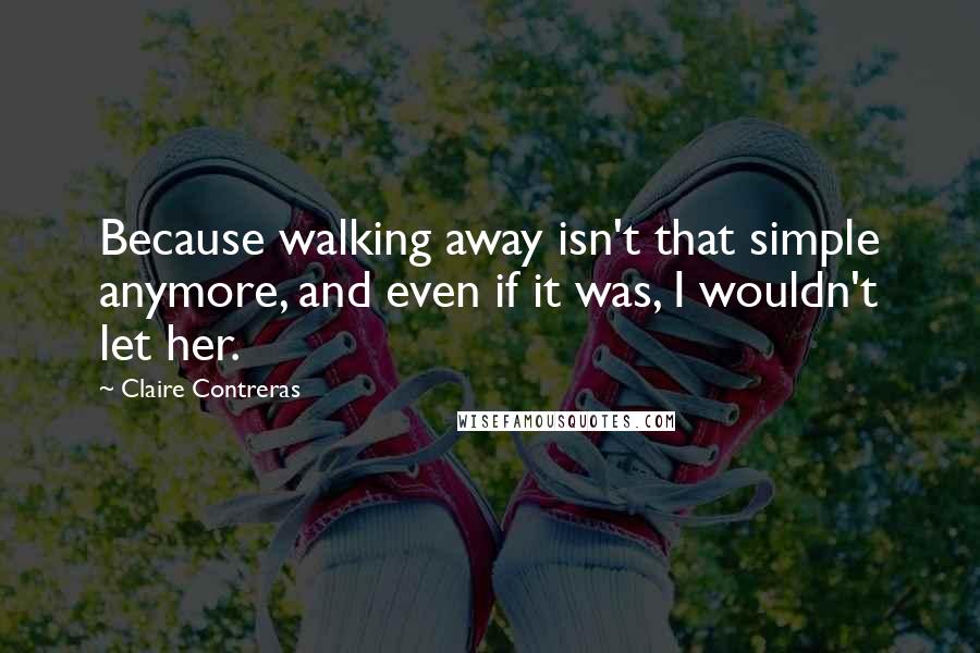 Claire Contreras Quotes: Because walking away isn't that simple anymore, and even if it was, I wouldn't let her.