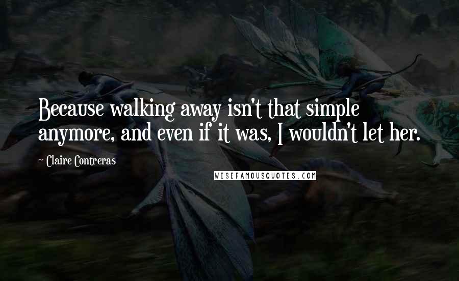 Claire Contreras Quotes: Because walking away isn't that simple anymore, and even if it was, I wouldn't let her.