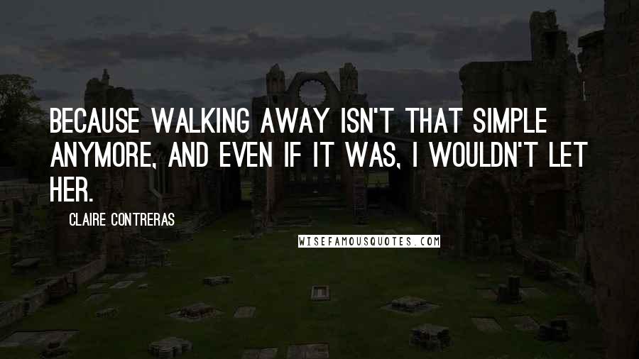 Claire Contreras Quotes: Because walking away isn't that simple anymore, and even if it was, I wouldn't let her.