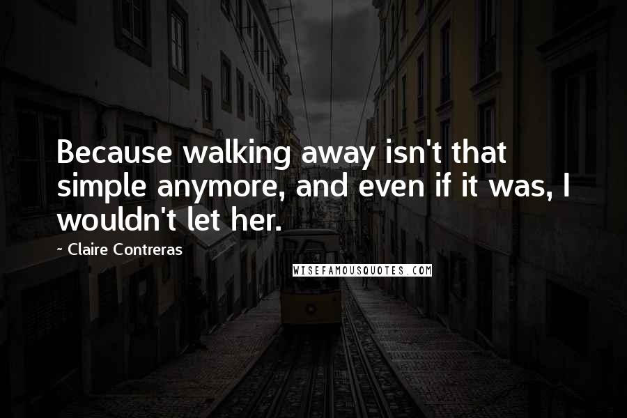 Claire Contreras Quotes: Because walking away isn't that simple anymore, and even if it was, I wouldn't let her.