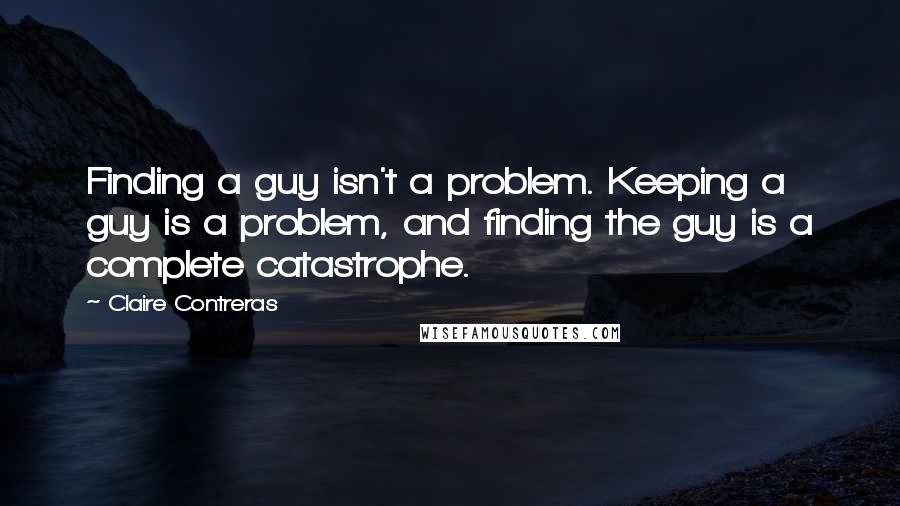 Claire Contreras Quotes: Finding a guy isn't a problem. Keeping a guy is a problem, and finding the guy is a complete catastrophe.